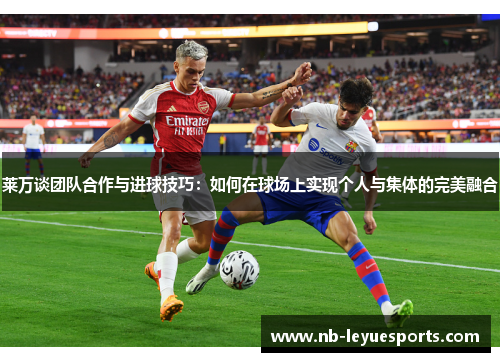 莱万谈团队合作与进球技巧：如何在球场上实现个人与集体的完美融合