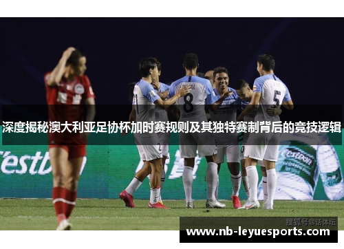 深度揭秘澳大利亚足协杯加时赛规则及其独特赛制背后的竞技逻辑