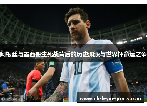 阿根廷与墨西哥生死战背后的历史渊源与世界杯命运之争 阿根廷与墨西哥生死战背后的历史渊源与世界杯命运之争