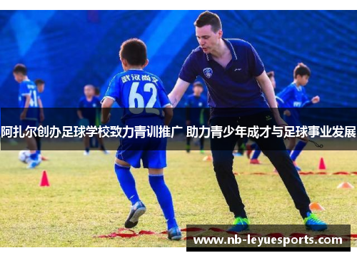 阿扎尔创办足球学校致力青训推广 助力青少年成才与足球事业发展 阿扎尔创办足球学校致力青训推广 助力青少年成才与足球事业发展