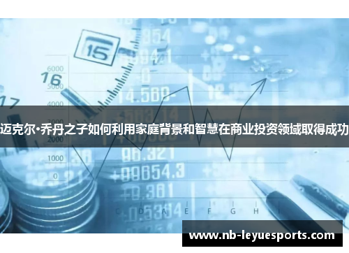 迈克尔·乔丹之子如何利用家庭背景和智慧在商业投资领域取得成功 迈克尔·乔丹之子如何利用家庭背景和智慧在商业投资领域取得成功