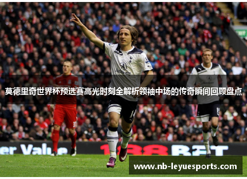 莫德里奇世界杯预选赛高光时刻全解析领袖中场的传奇瞬间回顾盘点 莫德里奇世界杯预选赛高光时刻全解析领袖中场的传奇瞬间回顾盘点