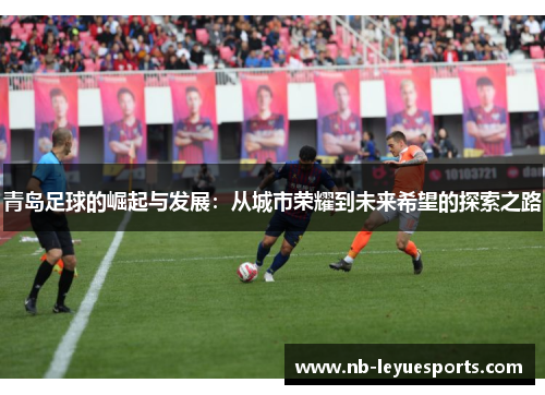 青岛足球的崛起与发展:从城市荣耀到未来希望的探索之路 青岛足球的崛起与发展:从城市荣耀到未来希望的探索之路