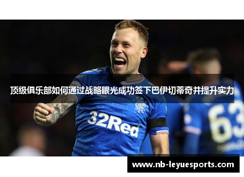 顶级俱乐部如何通过战略眼光成功签下巴伊切蒂奇并提升实力 顶级俱乐部如何通过战略眼光成功签下巴伊切蒂奇并提升实力