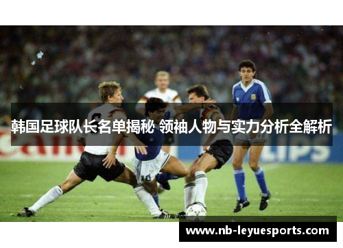 韩国足球队长名单揭秘 领袖人物与实力分析全解析