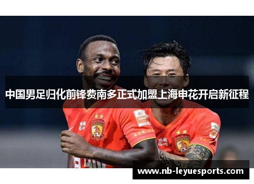 中国男足归化前锋费南多正式加盟上海申花开启新征程 中国男足归化前锋费南多正式加盟上海申花开启新征程