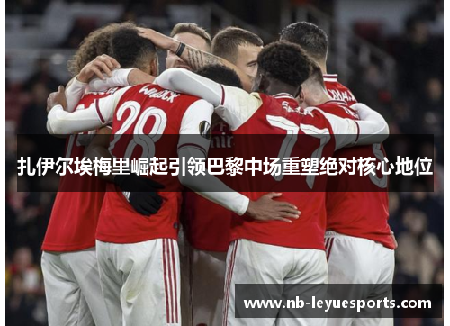 扎伊尔埃梅里崛起引领巴黎中场重塑绝对核心地位 扎伊尔埃梅里崛起引领巴黎中场重塑绝对核心地位