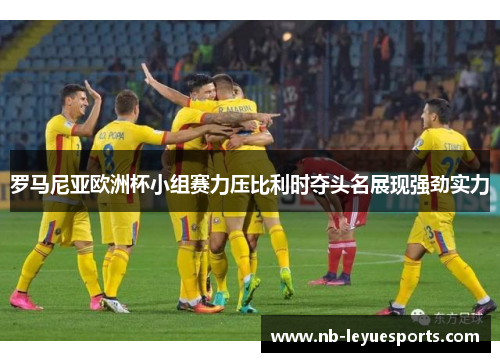 罗马尼亚欧洲杯小组赛力压比利时夺头名展现强劲实力 罗马尼亚欧洲杯小组赛力压比利时夺头名展现强劲实力